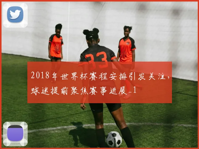 2018年世界杯赛程安排引发关注,球迷提前聚焦赛事进展_1