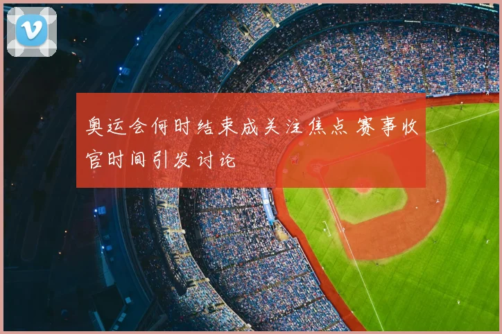 奥运会何时结束成关注焦点 赛事收官时间引发讨论