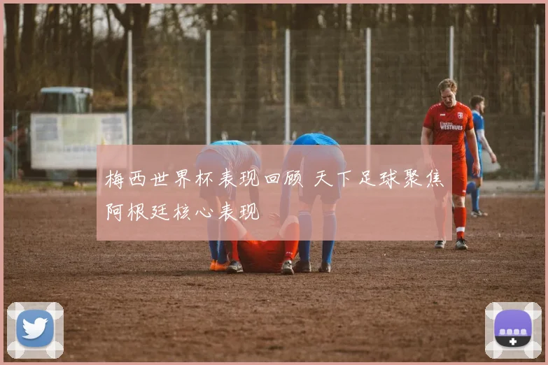 梅西世界杯表现回顾 天下足球聚焦阿根廷核心表现