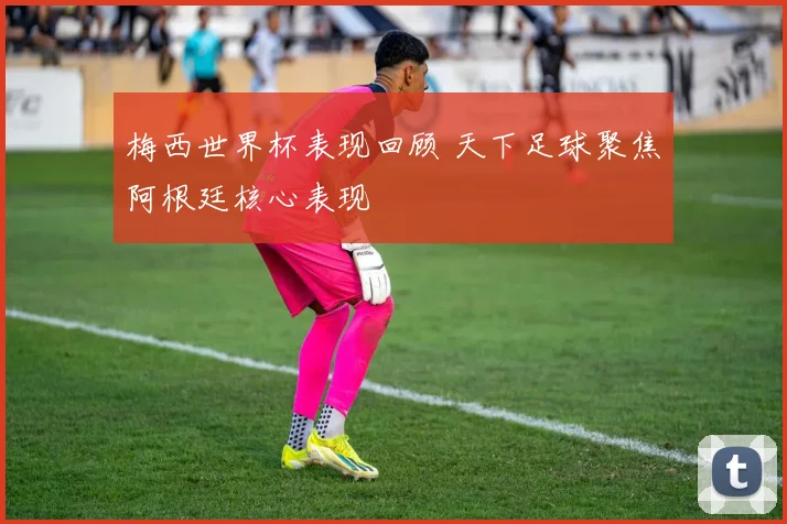 梅西世界杯表现回顾 天下足球聚焦阿根廷核心表现