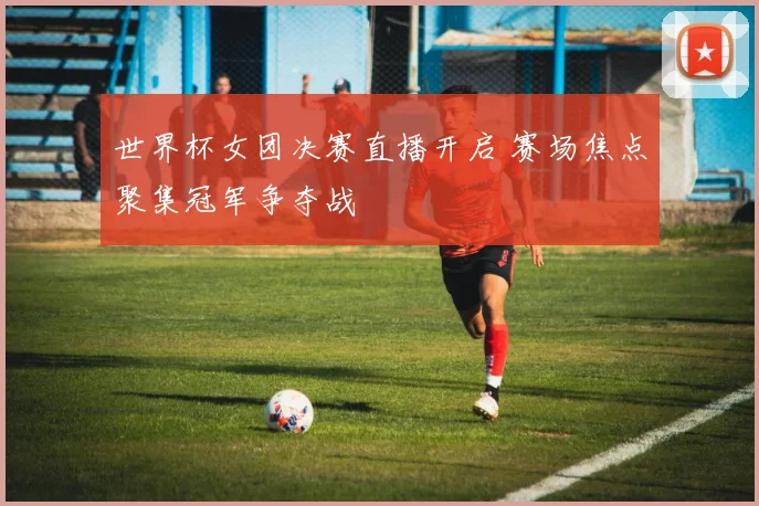 世界杯女团决赛直播开启 赛场焦点聚集冠军争夺战
