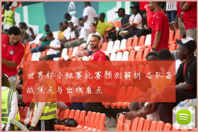 世界杯小组赛比赛预测解析 各队备战焦点与出线看点