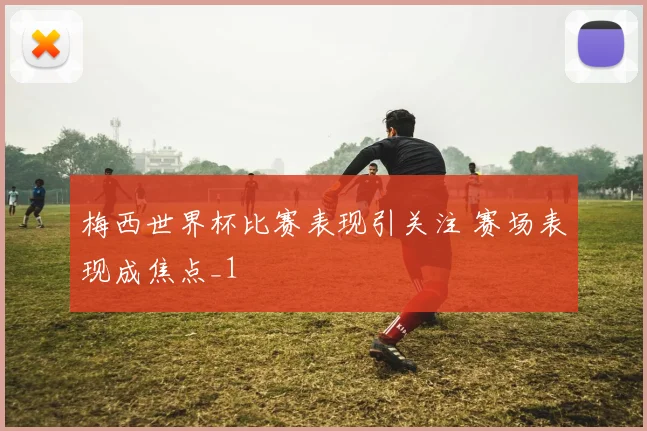 梅西世界杯比赛表现引关注 赛场表现成焦点_1